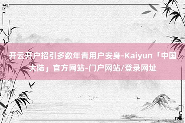 开云开户招引多数年青用户安身-Kaiyun「中国大陆」官方网站-门户网站/登录网址