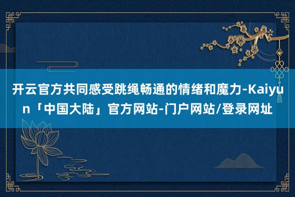开云官方共同感受跳绳畅通的情绪和魔力-Kaiyun「中国大陆」官方网站-门户网站/登录网址