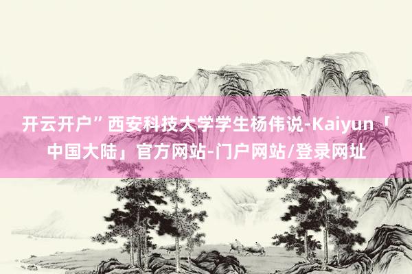 开云开户”西安科技大学学生杨伟说-Kaiyun「中国大陆」官方网站-门户网站/登录网址