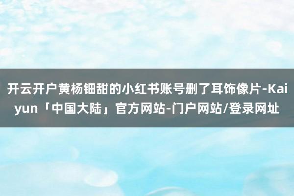 开云开户黄杨钿甜的小红书账号删了耳饰像片-Kaiyun「中国大陆」官方网站-门户网站/登录网址