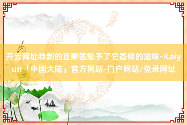 开云网址特制的豆瓣酱赋予了它香辣的滋味-Kaiyun「中国大陆」官方网站-门户网站/登录网址