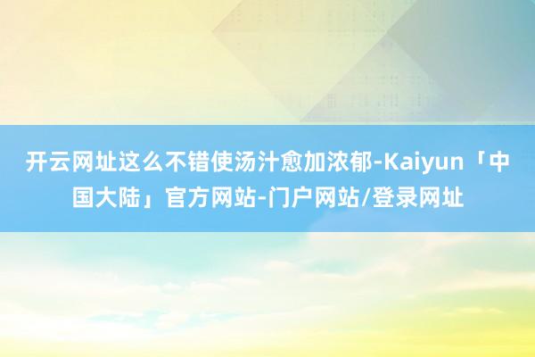 开云网址这么不错使汤汁愈加浓郁-Kaiyun「中国大陆」官方网站-门户网站/登录网址