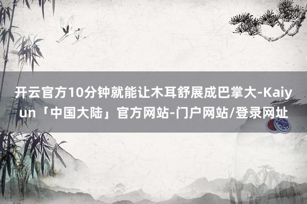 开云官方10分钟就能让木耳舒展成巴掌大-Kaiyun「中国大陆」官方网站-门户网站/登录网址