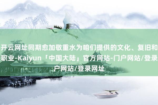 开云网址同期愈加敬重水为咱们提供的文化、复旧和调整职业-Kaiyun「中国大陆」官方网站-门户网站/登录网址