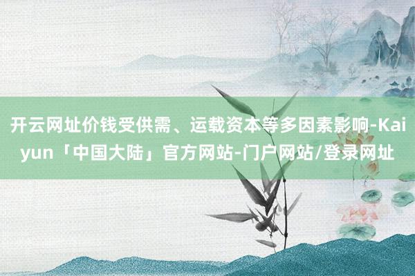 开云网址价钱受供需、运载资本等多因素影响-Kaiyun「中国大陆」官方网站-门户网站/登录网址