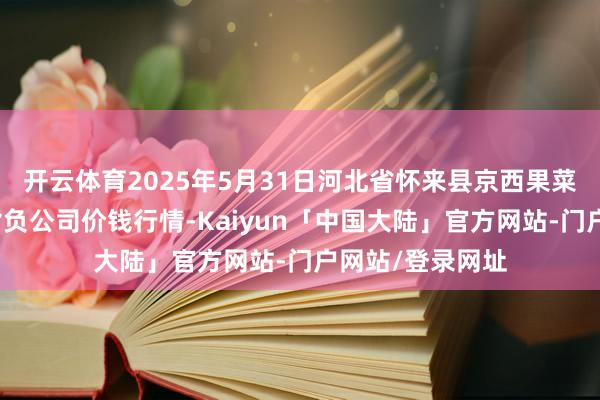 开云体育2025年5月31日河北省怀来县京西果菜批发市集有限背负公司价钱行情-Kaiyun「中国大陆」官方网站-门户网站/登录网址