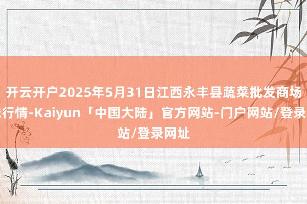 开云开户2025年5月31日江西永丰县蔬菜批发商场价钱行情-Kaiyun「中国大陆」官方网站-门户网站/登录网址