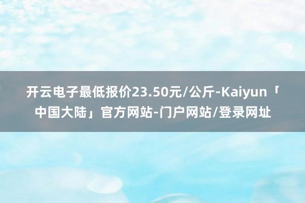 开云电子最低报价23.50元/公斤-Kaiyun「中国大陆」官方网站-门户网站/登录网址