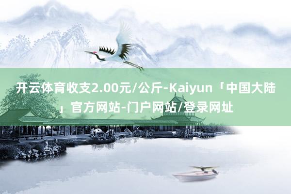 开云体育收支2.00元/公斤-Kaiyun「中国大陆」官方网站-门户网站/登录网址