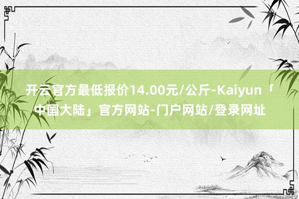 开云官方最低报价14.00元/公斤-Kaiyun「中国大陆」官方网站-门户网站/登录网址