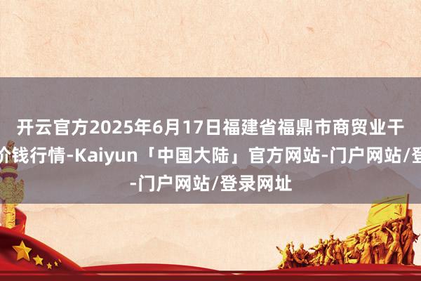 开云官方2025年6月17日福建省福鼎市商贸业干事中心价钱行情-Kaiyun「中国大陆」官方网站-门户网站/登录网址