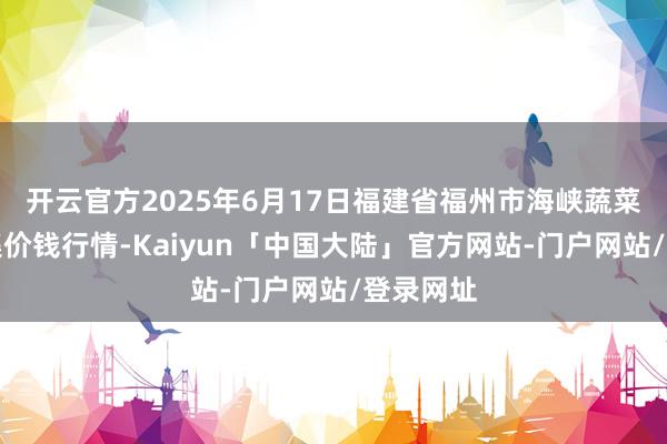 开云官方2025年6月17日福建省福州市海峡蔬菜批发市集价钱行情-Kaiyun「中国大陆」官方网站-门户网站/登录网址
