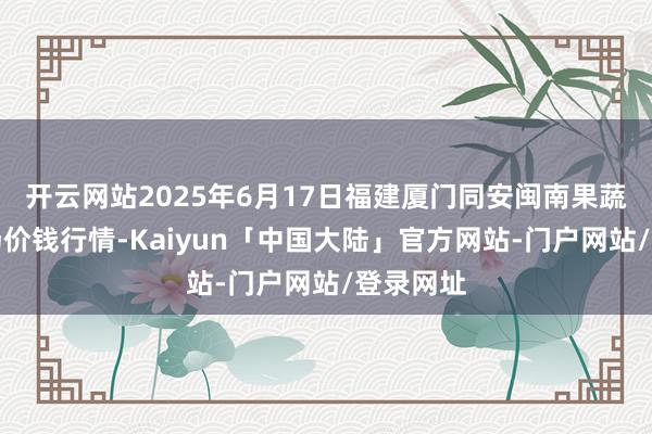 开云网站2025年6月17日福建厦门同安闽南果蔬批发商场价钱行情-Kaiyun「中国大陆」官方网站-门户网站/登录网址