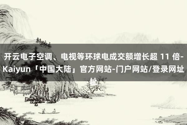 开云电子空调、电视等环球电成交额增长超 11 倍-Kaiyun「中国大陆」官方网站-门户网站/登录网址