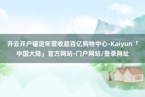 开云开户锚定年营收超百亿购物中心-Kaiyun「中国大陆」官方网站-门户网站/登录网址