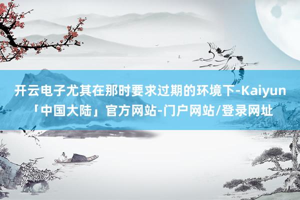 开云电子尤其在那时要求过期的环境下-Kaiyun「中国大陆」官方网站-门户网站/登录网址