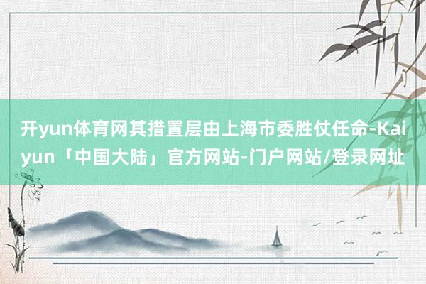 开yun体育网其措置层由上海市委胜仗任命-Kaiyun「中国大陆」官方网站-门户网站/登录网址