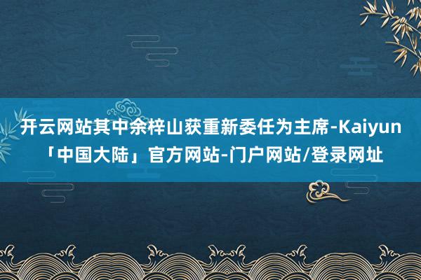 开云网站其中余梓山获重新委任为主席-Kaiyun「中国大陆」官方网站-门户网站/登录网址