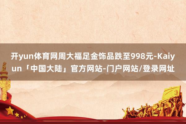 开yun体育网周大福足金饰品跌至998元-Kaiyun「中国大陆」官方网站-门户网站/登录网址
