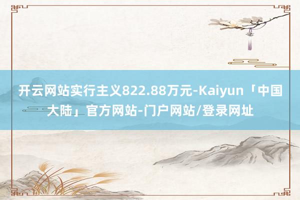 开云网站实行主义822.88万元-Kaiyun「中国大陆」官方网站-门户网站/登录网址