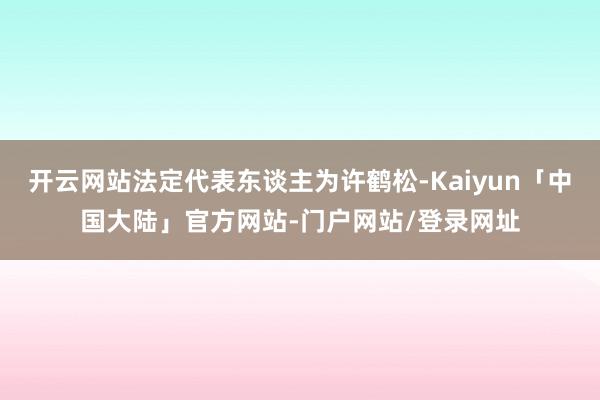 开云网站法定代表东谈主为许鹤松-Kaiyun「中国大陆」官方网站-门户网站/登录网址