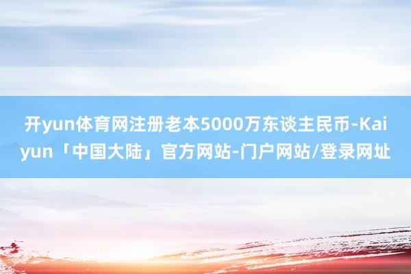 开yun体育网注册老本5000万东谈主民币-Kaiyun「中国大陆」官方网站-门户网站/登录网址