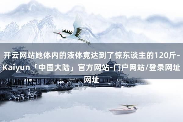 开云网站她体内的液体竟达到了惊东谈主的120斤-Kaiyun「中国大陆」官方网站-门户网站/登录网址