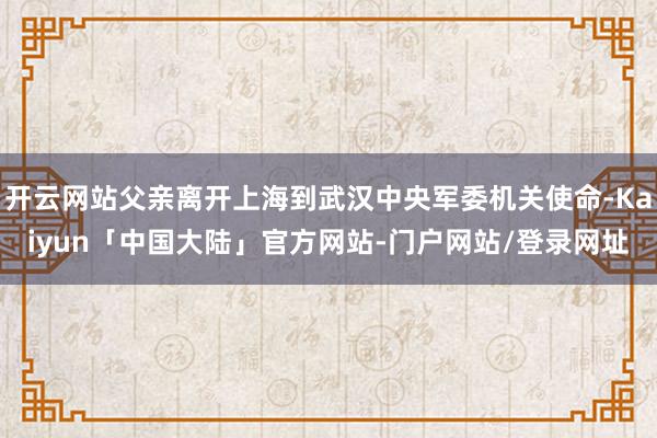 开云网站父亲离开上海到武汉中央军委机关使命-Kaiyun「中国大陆」官方网站-门户网站/登录网址