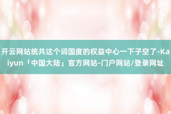 开云网站统共这个词国度的权益中心一下子空了-Kaiyun「中国大陆」官方网站-门户网站/登录网址