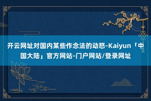 开云网址对国内某些作念法的动怒-Kaiyun「中国大陆」官方网站-门户网站/登录网址