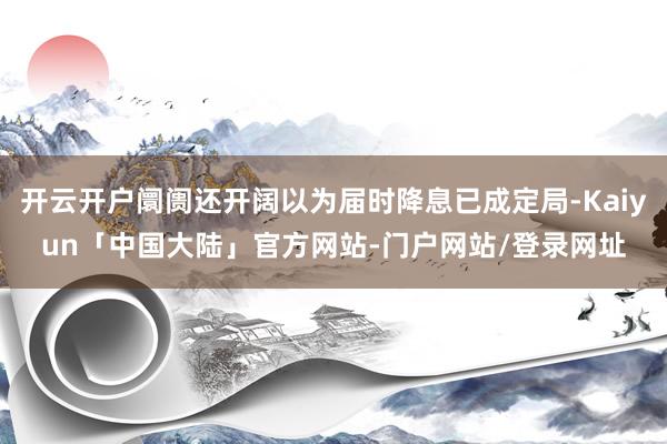 开云开户阛阓还开阔以为届时降息已成定局-Kaiyun「中国大陆」官方网站-门户网站/登录网址