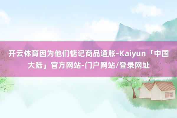 开云体育因为他们惦记商品通胀-Kaiyun「中国大陆」官方网站-门户网站/登录网址