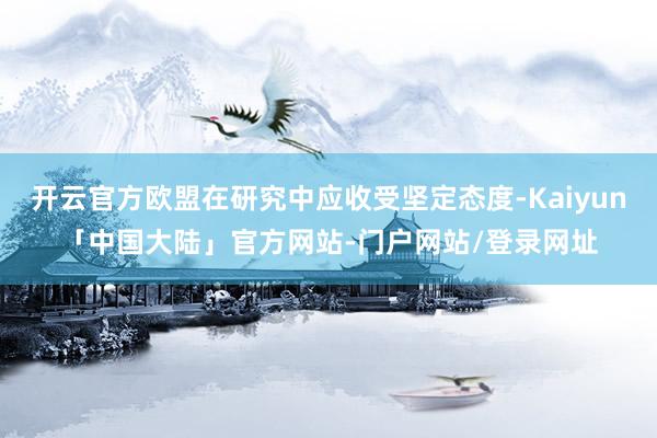 开云官方欧盟在研究中应收受坚定态度-Kaiyun「中国大陆」官方网站-门户网站/登录网址