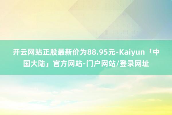 开云网站正股最新价为88.95元-Kaiyun「中国大陆」官方网站-门户网站/登录网址