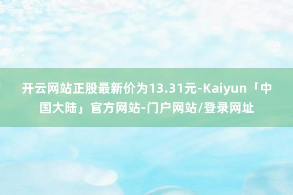 开云网站正股最新价为13.31元-Kaiyun「中国大陆」官方网站-门户网站/登录网址