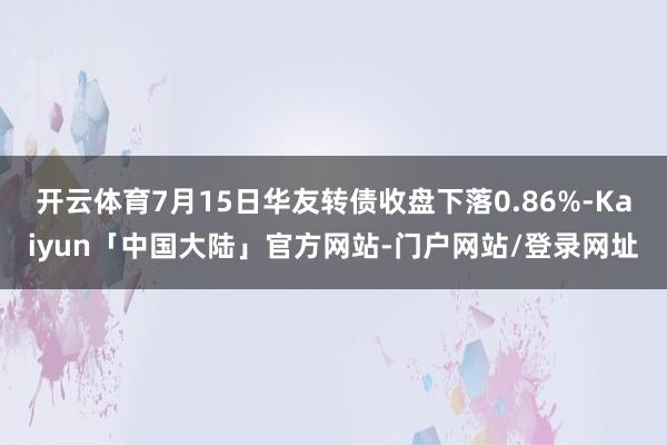 开云体育7月15日华友转债收盘下落0.86%-Kaiyun「中国大陆」官方网站-门户网站/登录网址