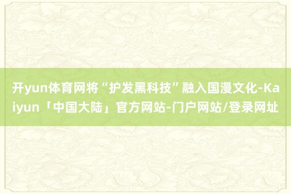 开yun体育网将“护发黑科技”融入国漫文化-Kaiyun「中国大陆」官方网站-门户网站/登录网址
