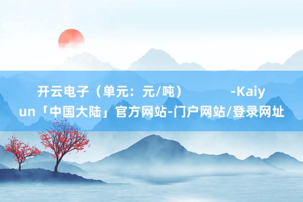 开云电子（单元：元/吨）            -Kaiyun「中国大陆」官方网站-门户网站/登录网址