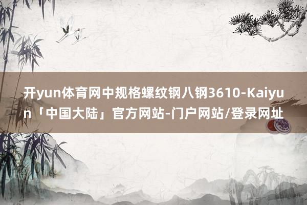 开yun体育网中规格螺纹钢八钢3610-Kaiyun「中国大陆」官方网站-门户网站/登录网址