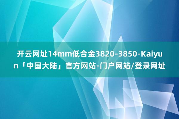 开云网址14mm低合金3820-3850-Kaiyun「中国大陆」官方网站-门户网站/登录网址