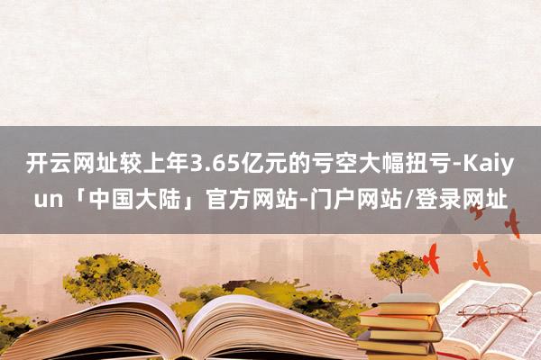开云网址较上年3.65亿元的亏空大幅扭亏-Kaiyun「中国大陆」官方网站-门户网站/登录网址