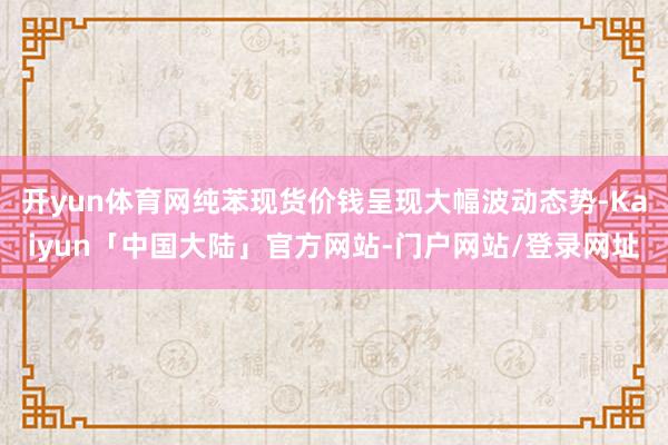 开yun体育网纯苯现货价钱呈现大幅波动态势-Kaiyun「中国大陆」官方网站-门户网站/登录网址