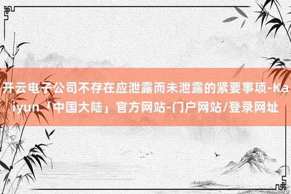 开云电子公司不存在应泄露而未泄露的紧要事项-Kaiyun「中国大陆」官方网站-门户网站/登录网址