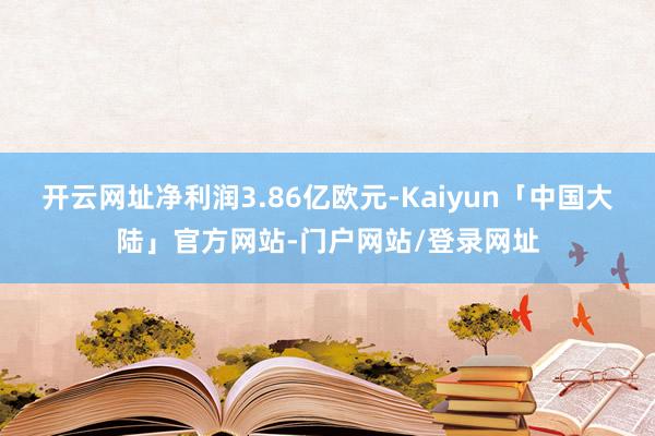 开云网址净利润3.86亿欧元-Kaiyun「中国大陆」官方网站-门户网站/登录网址