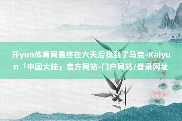 开yun体育网最终在六天后找到了马克-Kaiyun「中国大陆」官方网站-门户网站/登录网址