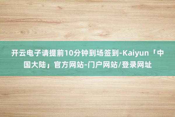 开云电子请提前10分钟到场签到-Kaiyun「中国大陆」官方网站-门户网站/登录网址