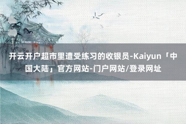 开云开户超市里遭受练习的收银员-Kaiyun「中国大陆」官方网站-门户网站/登录网址