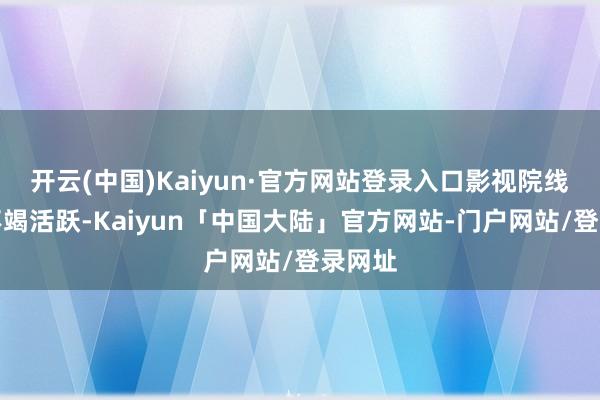 开云(中国)Kaiyun·官方网站登录入口影视院线见识不竭活跃-Kaiyun「中国大陆」官方网站-门户网站/登录网址