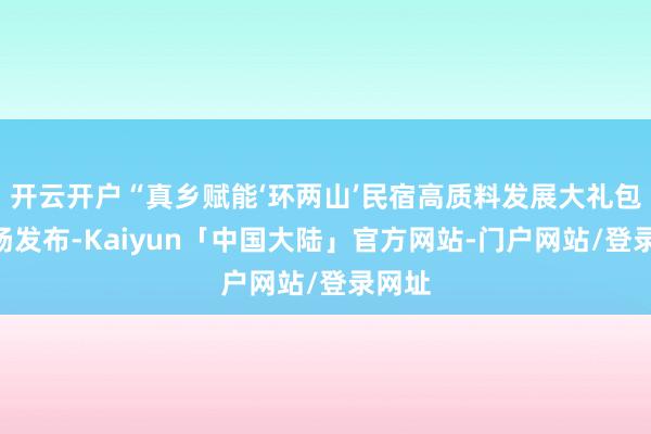 开云开户“真乡赋能‘环两山’民宿高质料发展大礼包”发扬发布-Kaiyun「中国大陆」官方网站-门户网站/登录网址