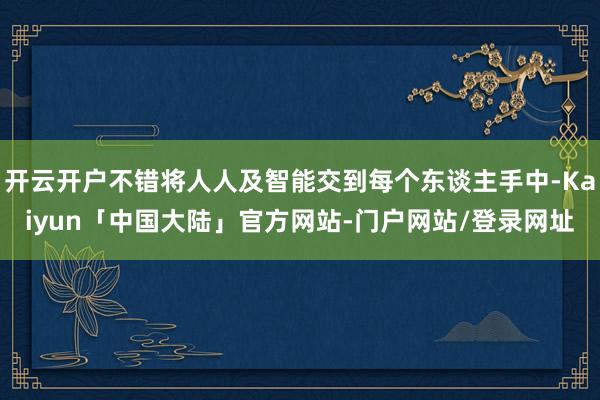 开云开户不错将人人及智能交到每个东谈主手中-Kaiyun「中国大陆」官方网站-门户网站/登录网址